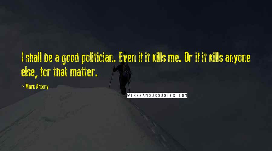 Mark Antony Quotes: I shall be a good politician. Even if it kills me. Or if it kills anyone else, for that matter.