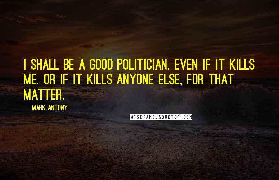 Mark Antony Quotes: I shall be a good politician. Even if it kills me. Or if it kills anyone else, for that matter.