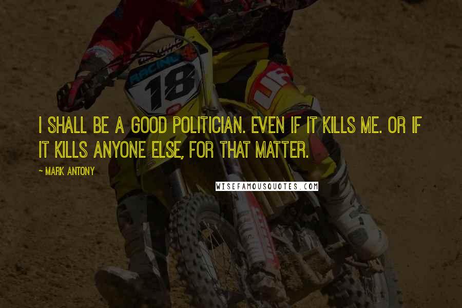 Mark Antony Quotes: I shall be a good politician. Even if it kills me. Or if it kills anyone else, for that matter.