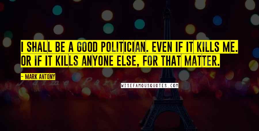 Mark Antony Quotes: I shall be a good politician. Even if it kills me. Or if it kills anyone else, for that matter.