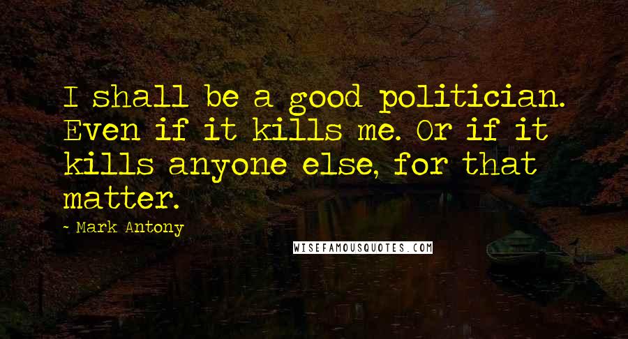 Mark Antony Quotes: I shall be a good politician. Even if it kills me. Or if it kills anyone else, for that matter.