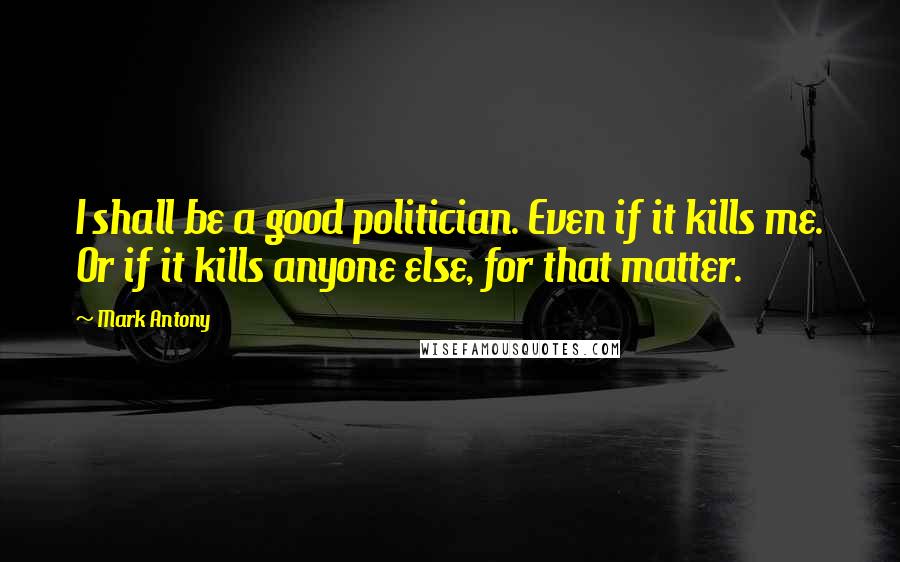 Mark Antony Quotes: I shall be a good politician. Even if it kills me. Or if it kills anyone else, for that matter.