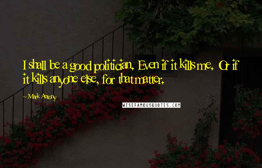 Mark Antony Quotes: I shall be a good politician. Even if it kills me. Or if it kills anyone else, for that matter.