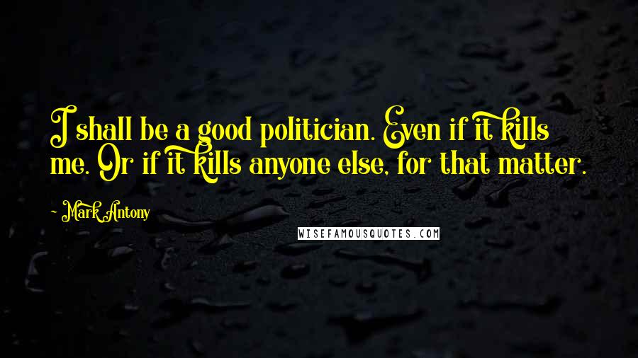 Mark Antony Quotes: I shall be a good politician. Even if it kills me. Or if it kills anyone else, for that matter.