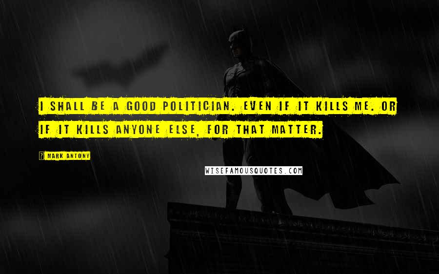 Mark Antony Quotes: I shall be a good politician. Even if it kills me. Or if it kills anyone else, for that matter.