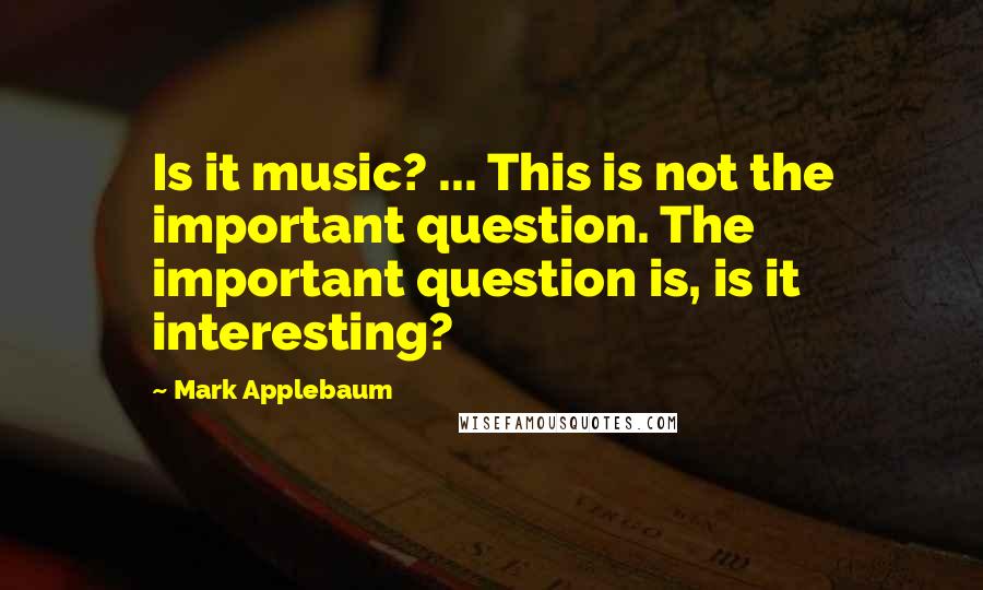 Mark Applebaum Quotes: Is it music? ... This is not the important question. The important question is, is it interesting?