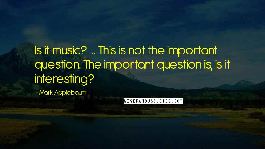 Mark Applebaum Quotes: Is it music? ... This is not the important question. The important question is, is it interesting?