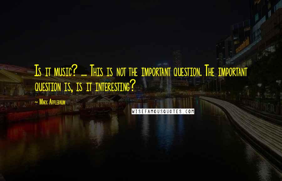 Mark Applebaum Quotes: Is it music? ... This is not the important question. The important question is, is it interesting?