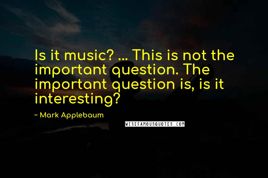 Mark Applebaum Quotes: Is it music? ... This is not the important question. The important question is, is it interesting?
