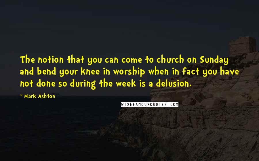 Mark Ashton Quotes: The notion that you can come to church on Sunday and bend your knee in worship when in fact you have not done so during the week is a delusion.