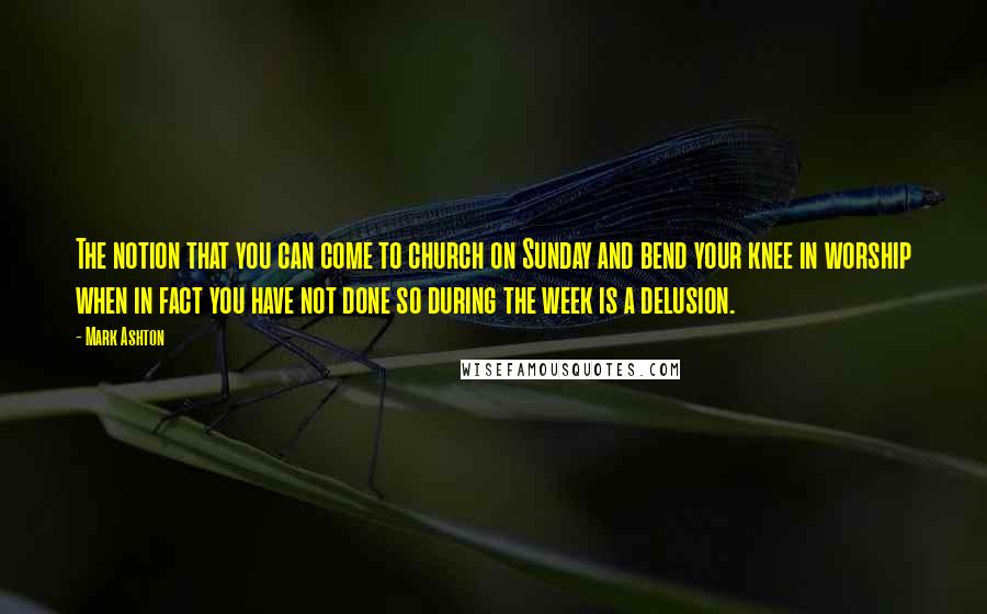 Mark Ashton Quotes: The notion that you can come to church on Sunday and bend your knee in worship when in fact you have not done so during the week is a delusion.