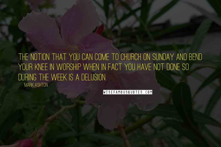 Mark Ashton Quotes: The notion that you can come to church on Sunday and bend your knee in worship when in fact you have not done so during the week is a delusion.