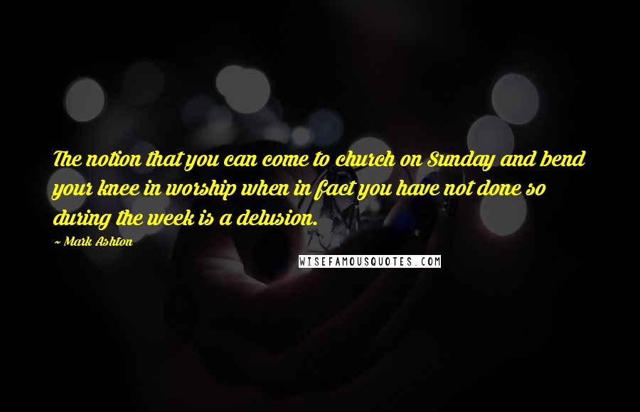 Mark Ashton Quotes: The notion that you can come to church on Sunday and bend your knee in worship when in fact you have not done so during the week is a delusion.