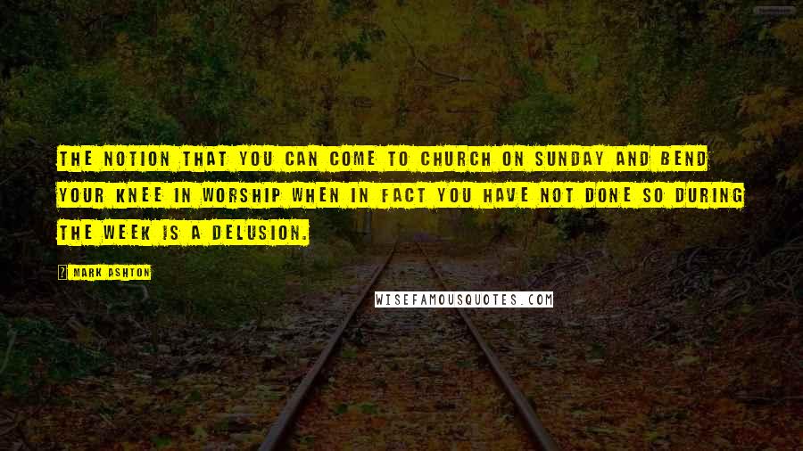 Mark Ashton Quotes: The notion that you can come to church on Sunday and bend your knee in worship when in fact you have not done so during the week is a delusion.