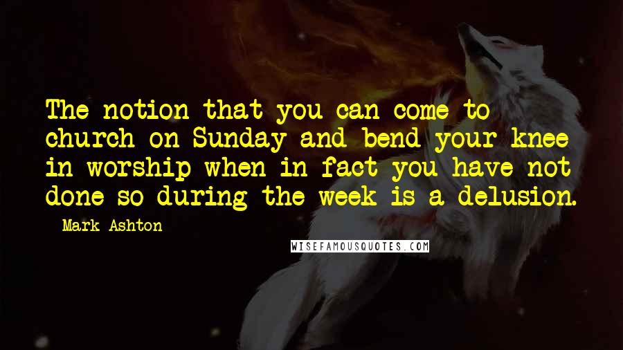 Mark Ashton Quotes: The notion that you can come to church on Sunday and bend your knee in worship when in fact you have not done so during the week is a delusion.