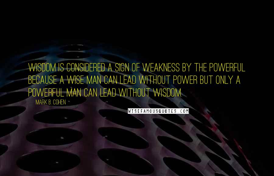 Mark B. Cohen Quotes: Wisdom is considered a sign of weakness by the powerful because a wise man can lead without power but only a powerful man can lead without wisdom.