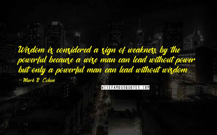Mark B. Cohen Quotes: Wisdom is considered a sign of weakness by the powerful because a wise man can lead without power but only a powerful man can lead without wisdom.