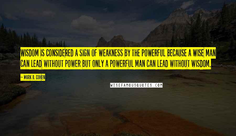 Mark B. Cohen Quotes: Wisdom is considered a sign of weakness by the powerful because a wise man can lead without power but only a powerful man can lead without wisdom.
