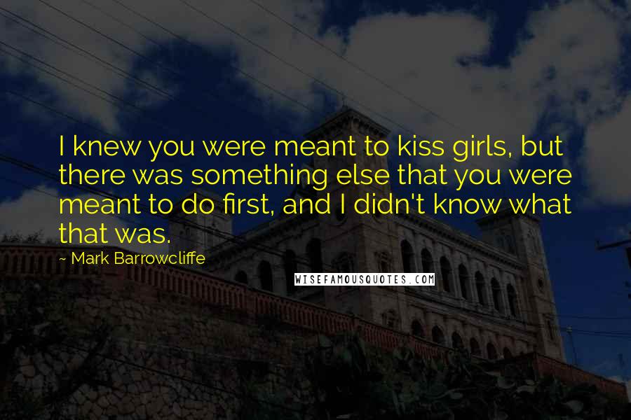 Mark Barrowcliffe Quotes: I knew you were meant to kiss girls, but there was something else that you were meant to do first, and I didn't know what that was.