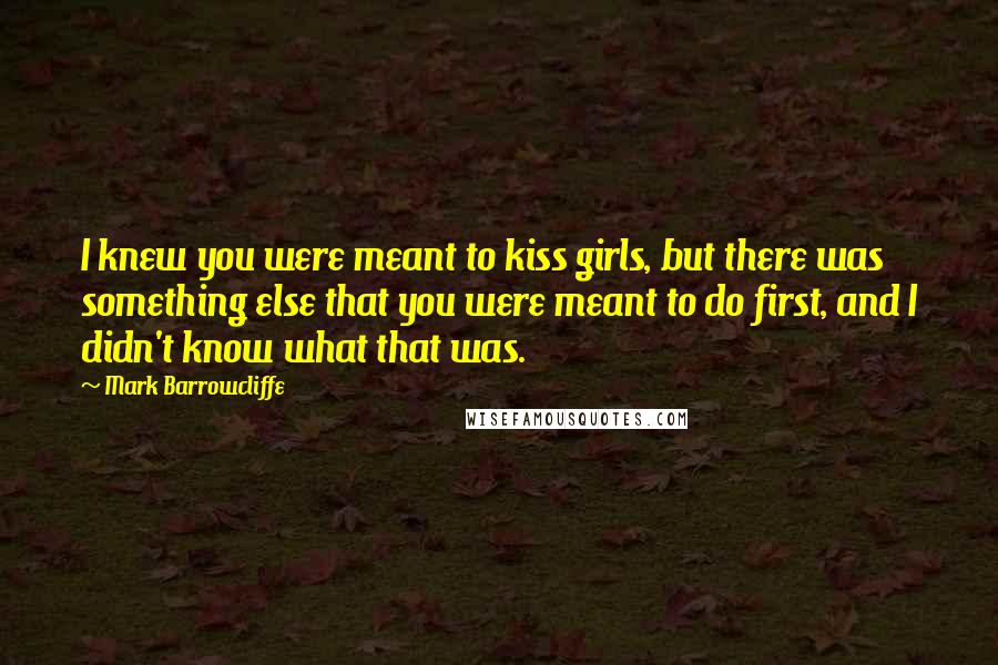 Mark Barrowcliffe Quotes: I knew you were meant to kiss girls, but there was something else that you were meant to do first, and I didn't know what that was.