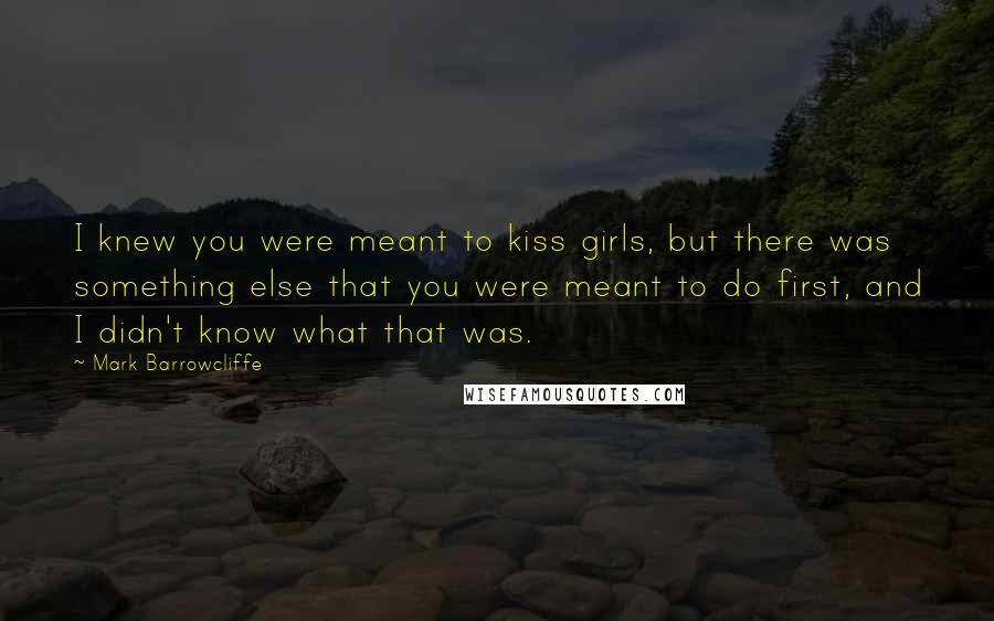 Mark Barrowcliffe Quotes: I knew you were meant to kiss girls, but there was something else that you were meant to do first, and I didn't know what that was.