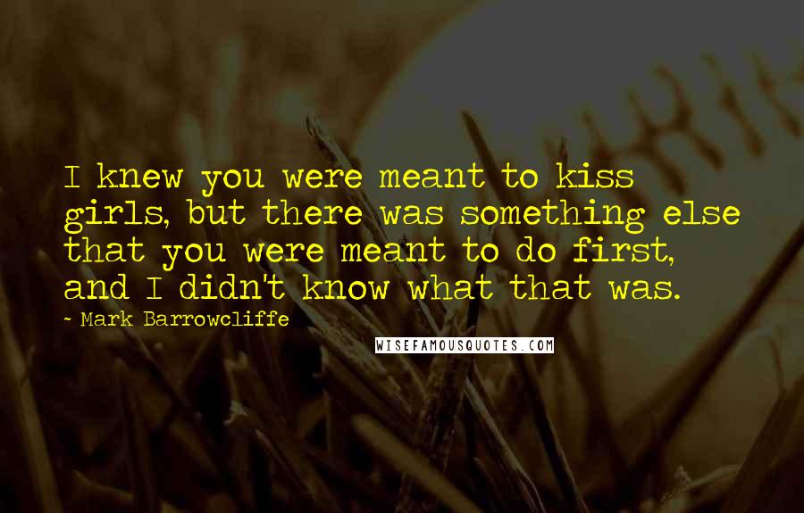 Mark Barrowcliffe Quotes: I knew you were meant to kiss girls, but there was something else that you were meant to do first, and I didn't know what that was.