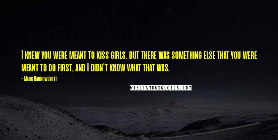 Mark Barrowcliffe Quotes: I knew you were meant to kiss girls, but there was something else that you were meant to do first, and I didn't know what that was.