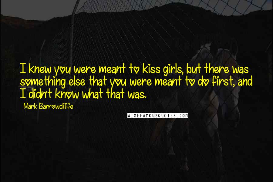 Mark Barrowcliffe Quotes: I knew you were meant to kiss girls, but there was something else that you were meant to do first, and I didn't know what that was.