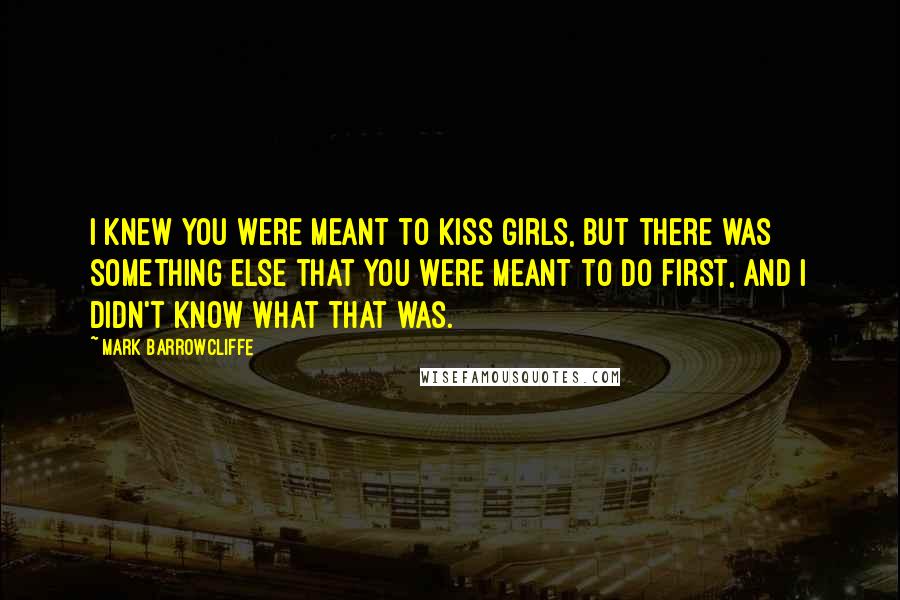 Mark Barrowcliffe Quotes: I knew you were meant to kiss girls, but there was something else that you were meant to do first, and I didn't know what that was.
