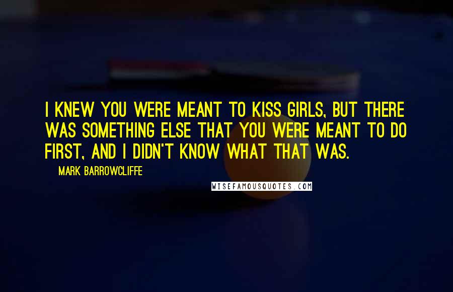 Mark Barrowcliffe Quotes: I knew you were meant to kiss girls, but there was something else that you were meant to do first, and I didn't know what that was.