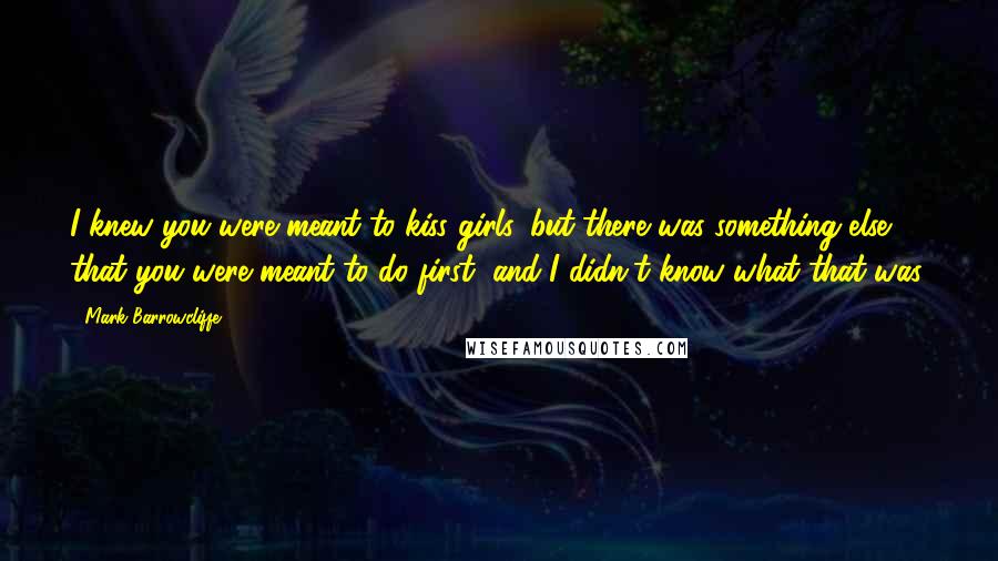 Mark Barrowcliffe Quotes: I knew you were meant to kiss girls, but there was something else that you were meant to do first, and I didn't know what that was.