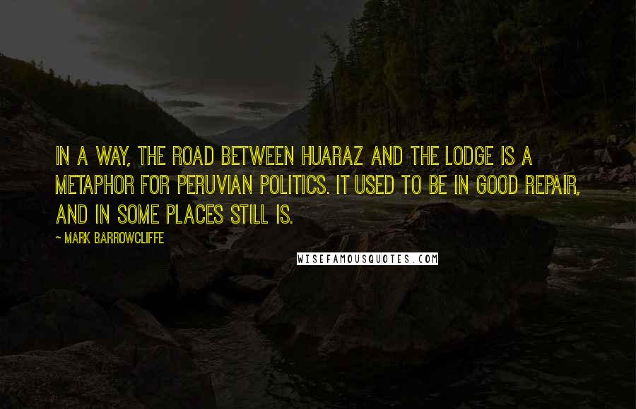 Mark Barrowcliffe Quotes: In a way, the road between Huaraz and the lodge is a metaphor for Peruvian politics. It used to be in good repair, and in some places still is.