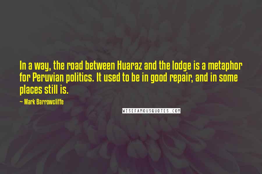 Mark Barrowcliffe Quotes: In a way, the road between Huaraz and the lodge is a metaphor for Peruvian politics. It used to be in good repair, and in some places still is.
