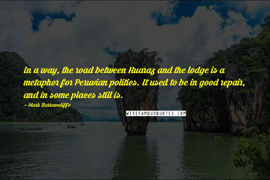 Mark Barrowcliffe Quotes: In a way, the road between Huaraz and the lodge is a metaphor for Peruvian politics. It used to be in good repair, and in some places still is.