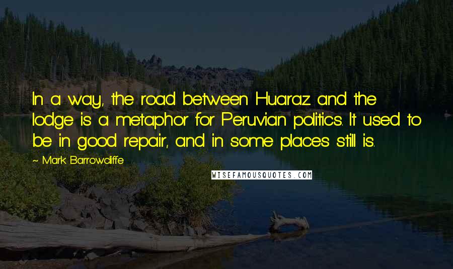 Mark Barrowcliffe Quotes: In a way, the road between Huaraz and the lodge is a metaphor for Peruvian politics. It used to be in good repair, and in some places still is.