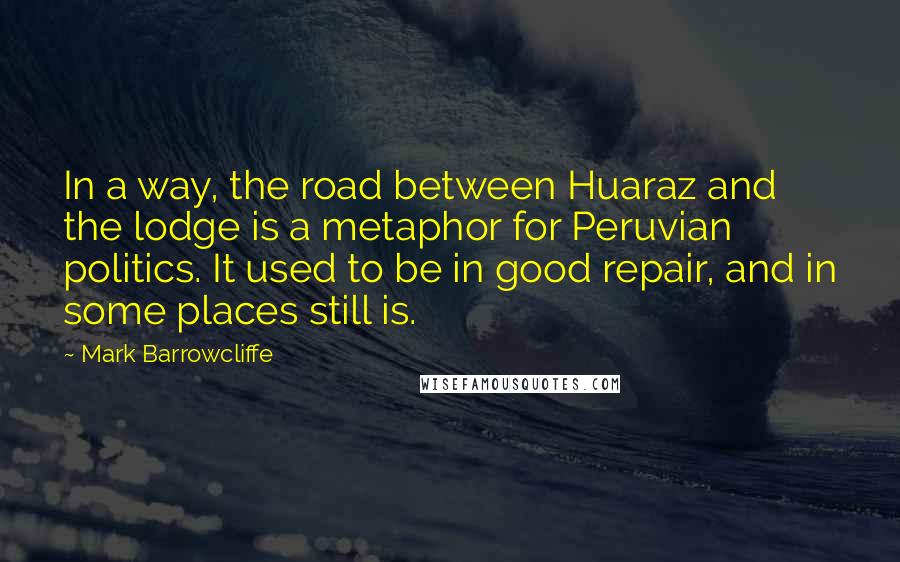 Mark Barrowcliffe Quotes: In a way, the road between Huaraz and the lodge is a metaphor for Peruvian politics. It used to be in good repair, and in some places still is.