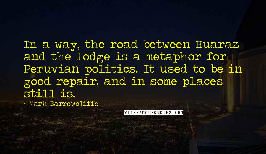 Mark Barrowcliffe Quotes: In a way, the road between Huaraz and the lodge is a metaphor for Peruvian politics. It used to be in good repair, and in some places still is.