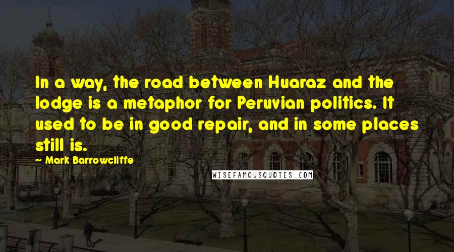 Mark Barrowcliffe Quotes: In a way, the road between Huaraz and the lodge is a metaphor for Peruvian politics. It used to be in good repair, and in some places still is.