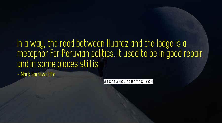 Mark Barrowcliffe Quotes: In a way, the road between Huaraz and the lodge is a metaphor for Peruvian politics. It used to be in good repair, and in some places still is.