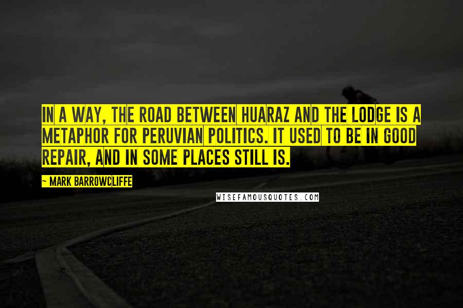 Mark Barrowcliffe Quotes: In a way, the road between Huaraz and the lodge is a metaphor for Peruvian politics. It used to be in good repair, and in some places still is.