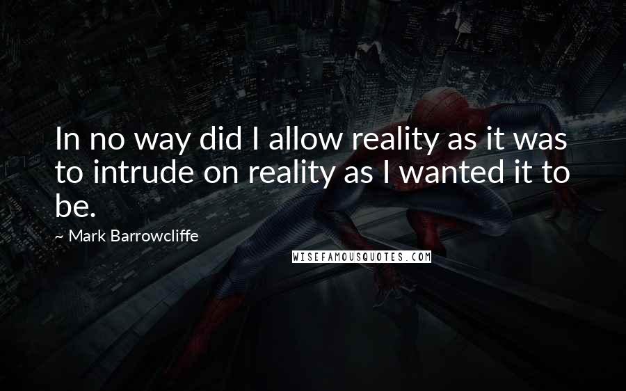 Mark Barrowcliffe Quotes: In no way did I allow reality as it was to intrude on reality as I wanted it to be.