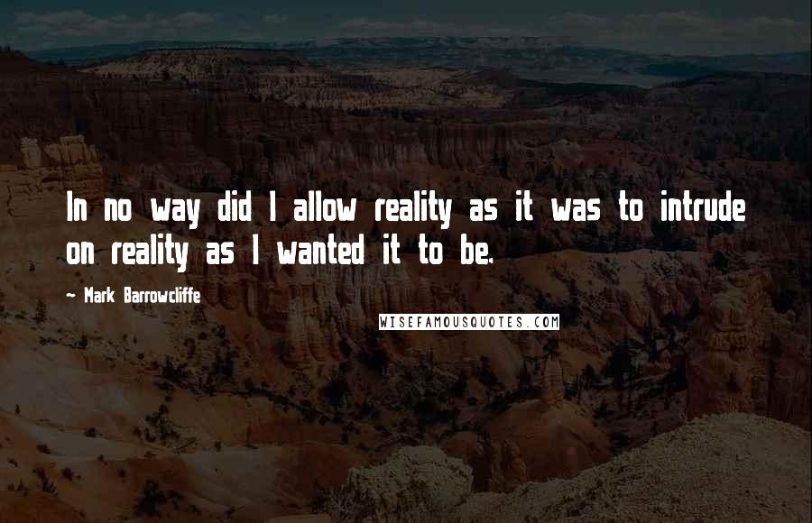 Mark Barrowcliffe Quotes: In no way did I allow reality as it was to intrude on reality as I wanted it to be.