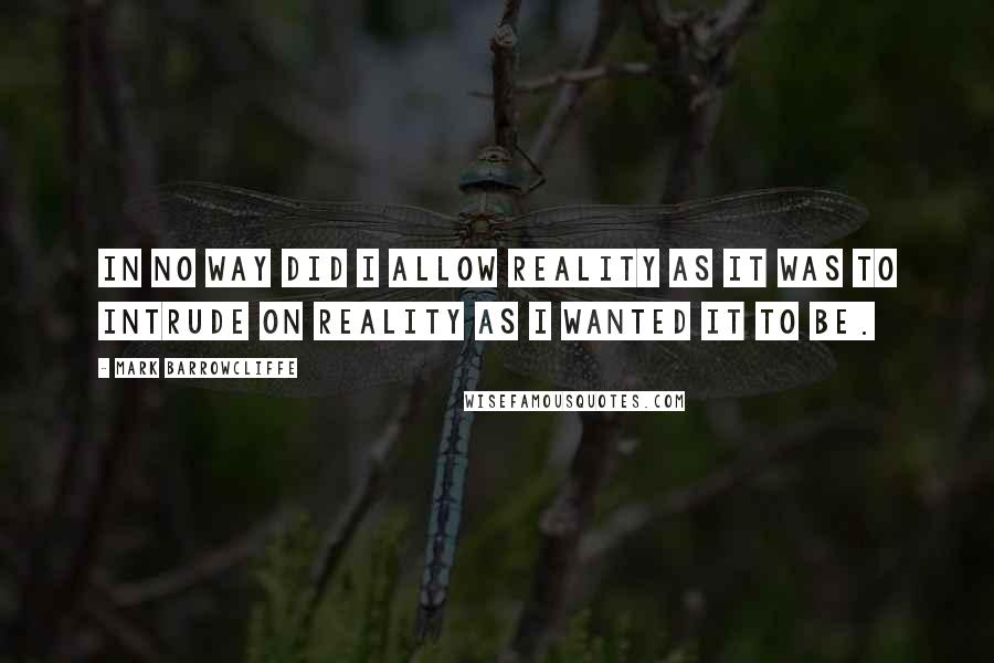 Mark Barrowcliffe Quotes: In no way did I allow reality as it was to intrude on reality as I wanted it to be.