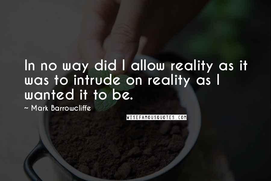 Mark Barrowcliffe Quotes: In no way did I allow reality as it was to intrude on reality as I wanted it to be.