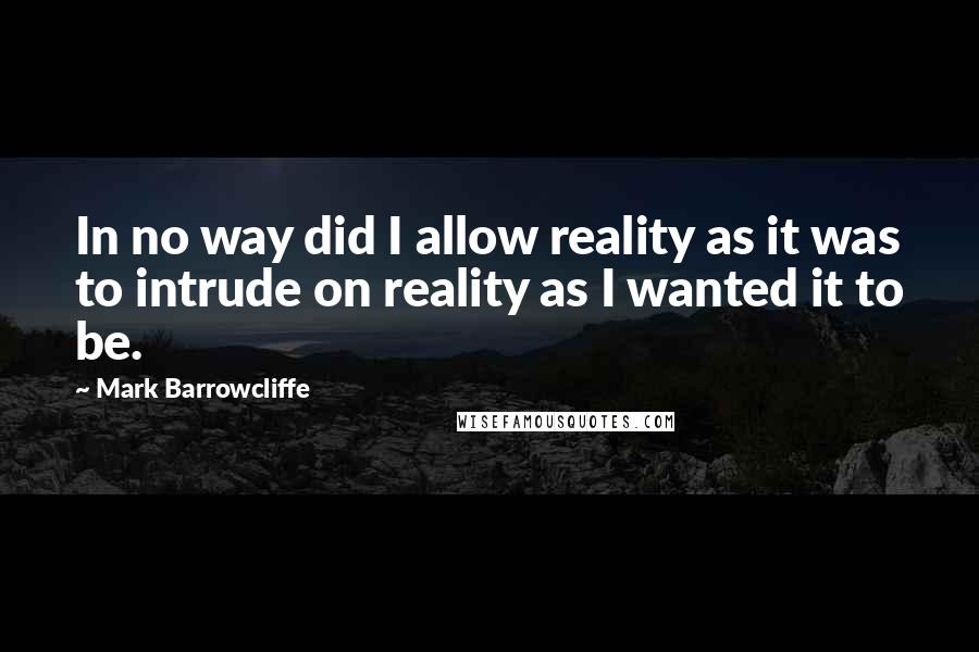 Mark Barrowcliffe Quotes: In no way did I allow reality as it was to intrude on reality as I wanted it to be.