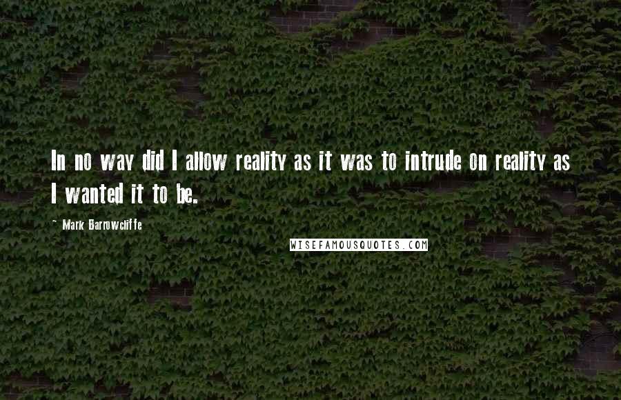 Mark Barrowcliffe Quotes: In no way did I allow reality as it was to intrude on reality as I wanted it to be.