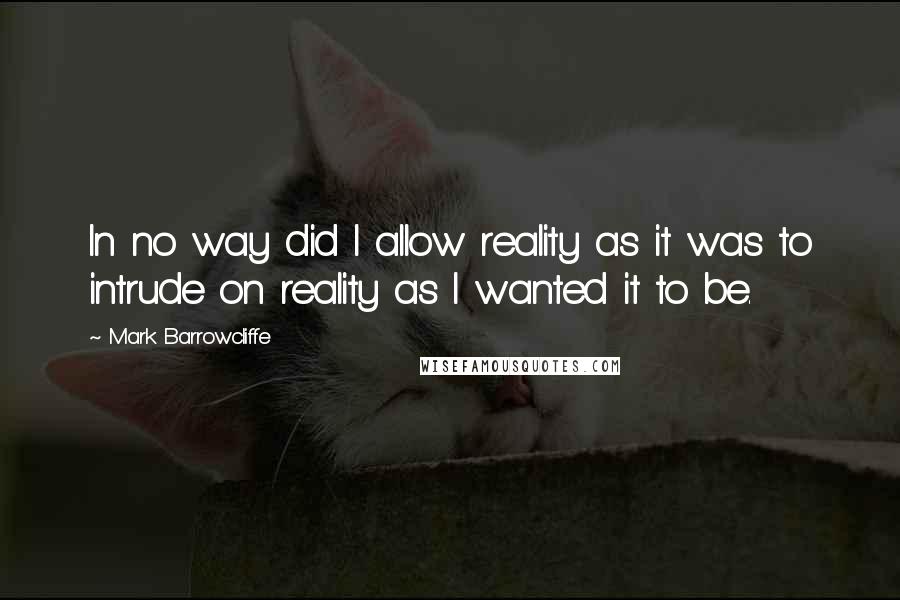 Mark Barrowcliffe Quotes: In no way did I allow reality as it was to intrude on reality as I wanted it to be.