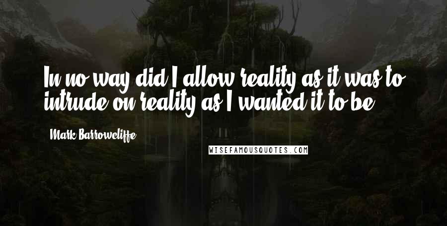 Mark Barrowcliffe Quotes: In no way did I allow reality as it was to intrude on reality as I wanted it to be.