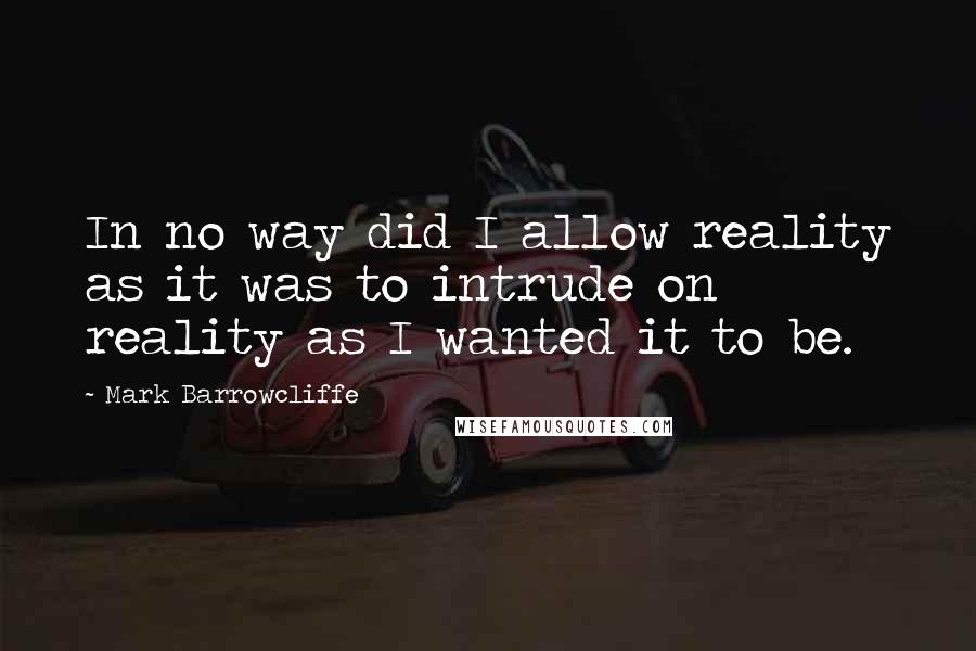 Mark Barrowcliffe Quotes: In no way did I allow reality as it was to intrude on reality as I wanted it to be.