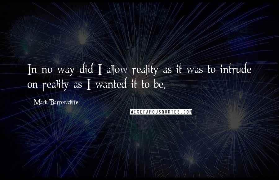 Mark Barrowcliffe Quotes: In no way did I allow reality as it was to intrude on reality as I wanted it to be.